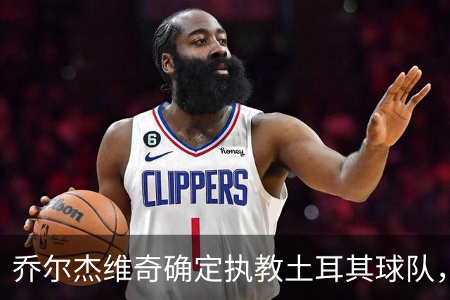 乔尔杰维奇确定执教土耳其球队，在中国男篮下课后 首度拿起教鞭！